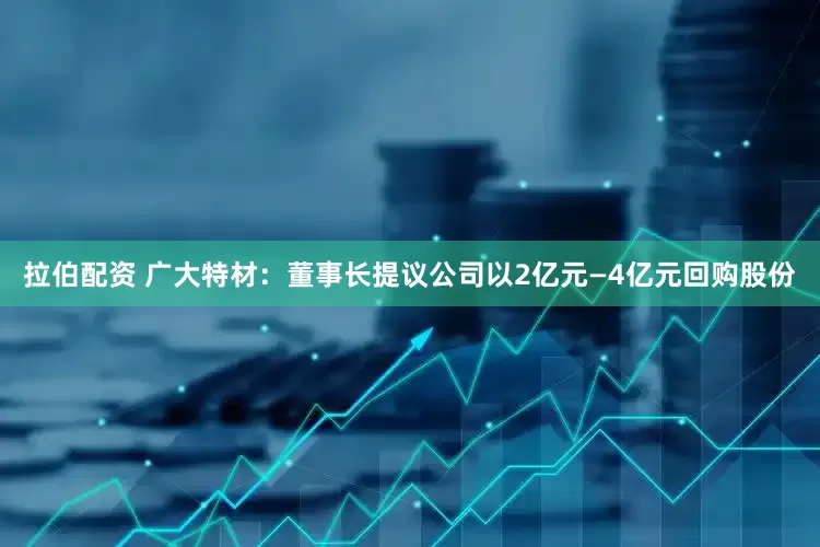 拉伯配资 广大特材：董事长提议公司以2亿元—4亿元回购股份