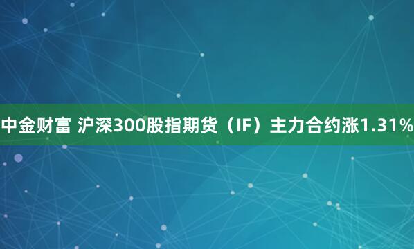 中金财富 沪深300股指期货（IF）主力合约涨1.31%
