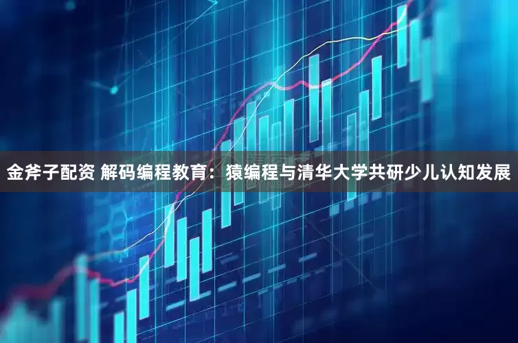 金斧子配资 解码编程教育：猿编程与清华大学共研少儿认知发展