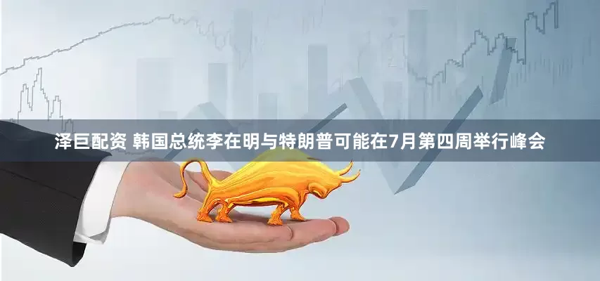 泽巨配资 韩国总统李在明与特朗普可能在7月第四周举行峰会