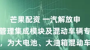 芒果配资 一汽解放申请一种热管理集成模块及混动车辆专利，为大电池、大油箱混动车辆预留布置空间