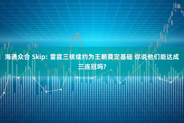 海通众合 Skip: 雷霆三核续约为王朝奠定基础 你说他们能达成三连冠吗?