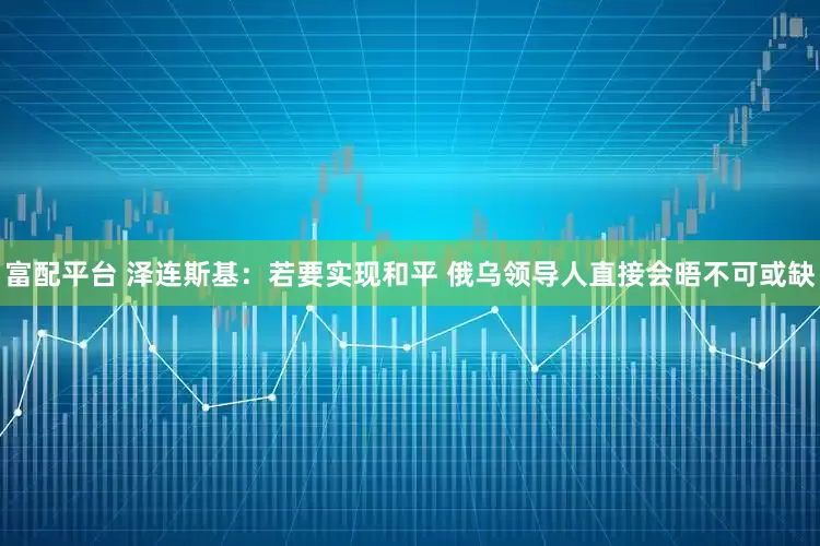 富配平台 泽连斯基：若要实现和平 俄乌领导人直接会晤不可或缺