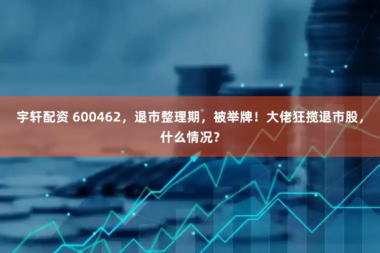 宇轩配资 600462，退市整理期，被举牌！大佬狂揽退市股，什么情况？