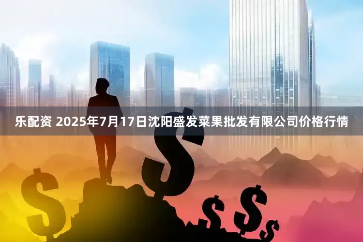 乐配资 2025年7月17日沈阳盛发菜果批发有限公司价格行情