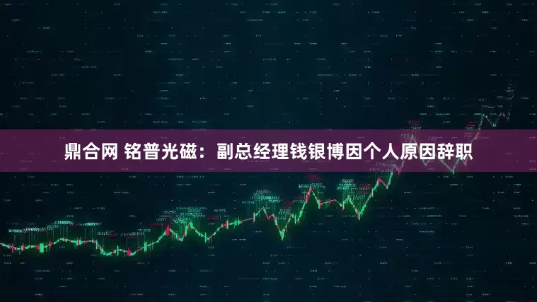 鼎合网 铭普光磁：副总经理钱银博因个人原因辞职