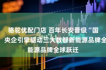 骆驼优配门店 百年长安晋级“国家队”，央企引擎驱动三大数智新能源品牌全球跃迁