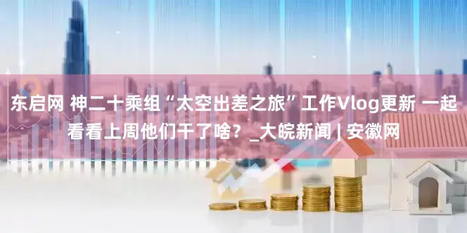 东启网 神二十乘组“太空出差之旅”工作Vlog更新 一起看看上周他们干了啥？_大皖新闻 | 安徽网