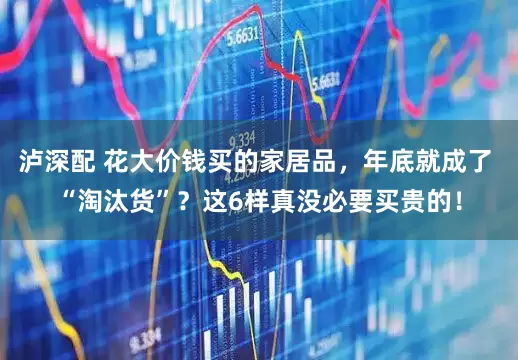 泸深配 花大价钱买的家居品，年底就成了 “淘汰货”？这6样真没必要买贵的！