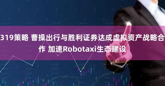 319策略 曹操出行与胜利证券达成虚拟资产战略合作 加速Robotaxi生态建设