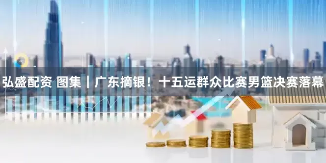 弘盛配资 图集｜广东摘银！十五运群众比赛男篮决赛落幕