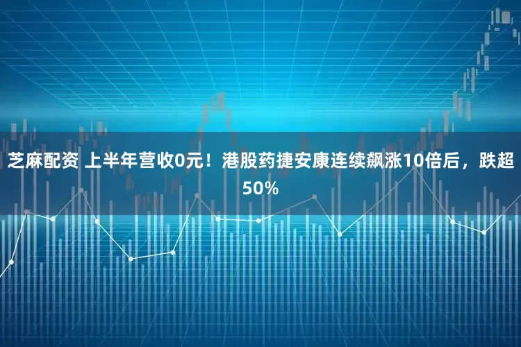 芝麻配资 上半年营收0元！港股药捷安康连续飙涨10倍后，跌超50%