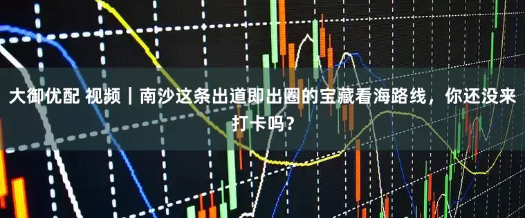 大御优配 视频｜南沙这条出道即出圈的宝藏看海路线，你还没来打卡吗？