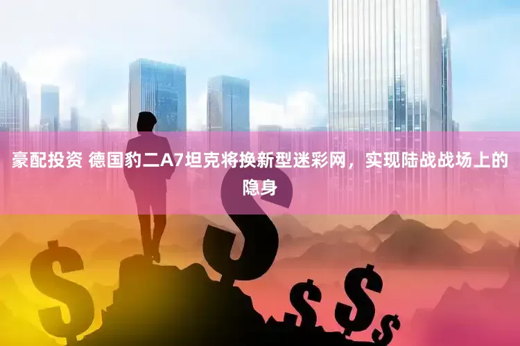 豪配投资 德国豹二A7坦克将换新型迷彩网，实现陆战战场上的隐身