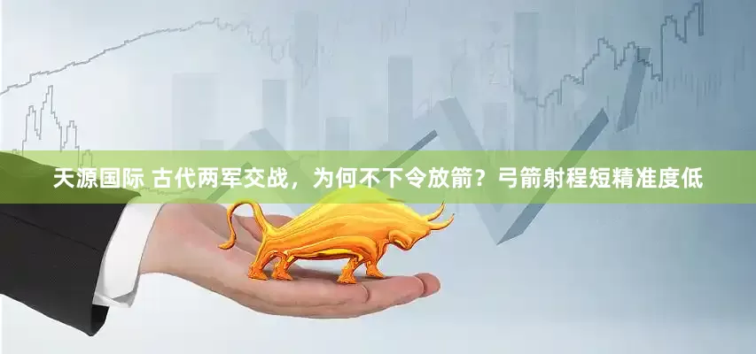 天源国际 古代两军交战，为何不下令放箭？弓箭射程短精准度低