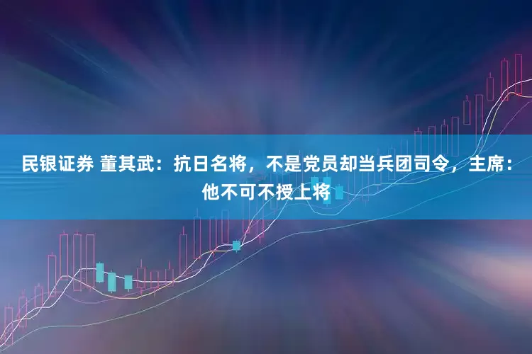 民银证券 董其武：抗日名将，不是党员却当兵团司令，主席：他不可不授上将