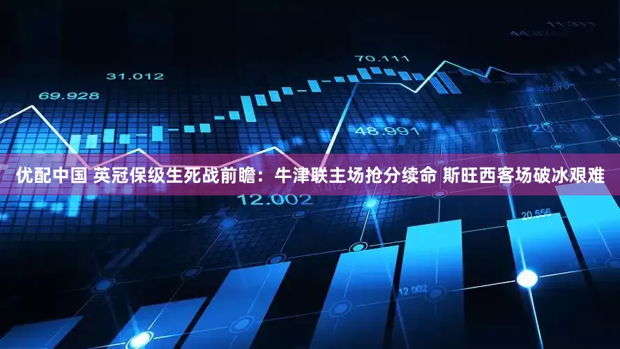 优配中国 英冠保级生死战前瞻：牛津联主场抢分续命 斯旺西客场破冰艰难