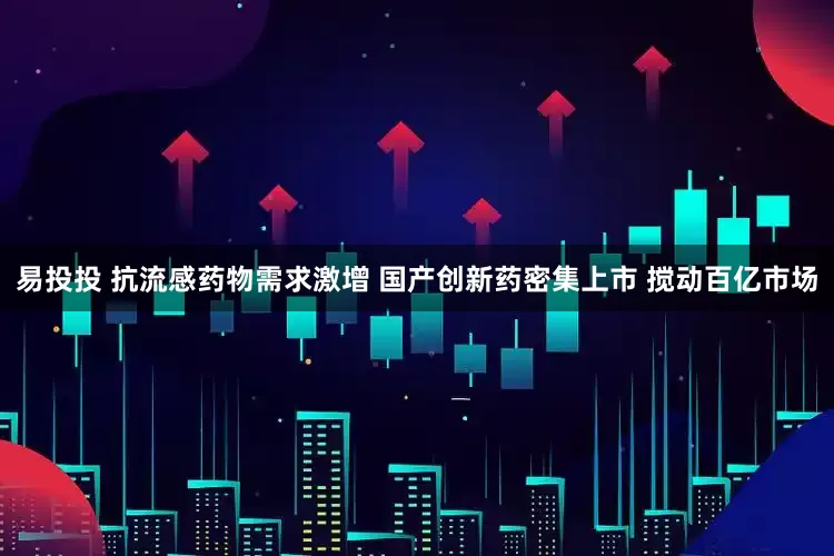 易投投 抗流感药物需求激增 国产创新药密集上市 搅动百亿市场