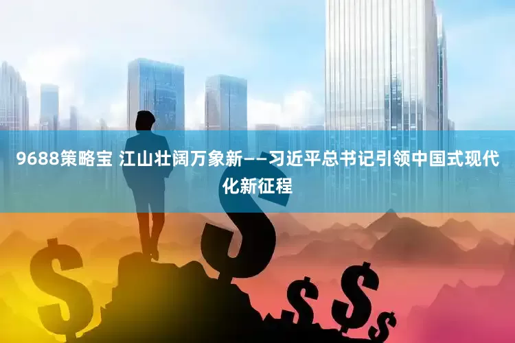 9688策略宝 江山壮阔万象新——习近平总书记引领中国式现代化新征程